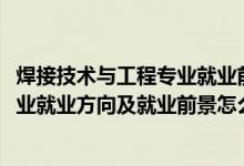 焊接技术与工程专业就业前景如何（2022焊接技术与工程专业就业方向及就业前景怎么样）