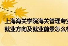 上海海关学院海关管理专业就业怎么样（2022海关管理专业就业方向及就业前景怎么样）