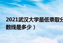 2021武汉大学最低录取分数线（2021武汉大学各省录取分数线是多少）