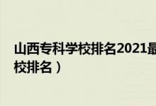 山西专科学校排名2021最新排名（2022年山西十大专科学校排名）