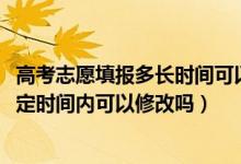 高考志愿填报多长时间可以修改（2022高考志愿填报后在规定时间内可以修改吗）