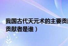 我国古代天元术的主要贡献者是谁（我国古代天元术的主要贡献者是谁）