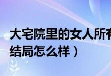 大宅院里的女人所有人结局（大宅院里的女人结局怎么样）