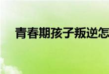 青春期孩子叛逆怎么办（家长如何教育）