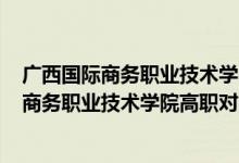 广西国际商务职业技术学院2021招生计划（2022广西国际商务职业技术学院高职对口招生专业及计划）