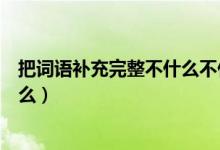 把词语补充完整不什么不什么（把词语补充完整不什么自什么）