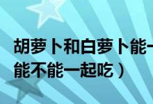 胡萝卜和白萝卜能一起吃吗（胡萝卜和白萝卜能不能一起吃）