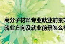 高分子材料专业就业前景如何（2022高分子材料与工程专业就业方向及就业前景怎么样）