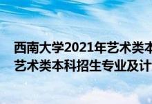 西南大学2021年艺术类本科专业招生简章（西南大学2022艺术类本科招生专业及计划）