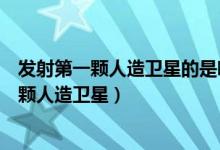 发射第一颗人造卫星的是哪一个国家（哪个国家发射了第一颗人造卫星）