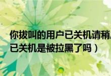 你拔叫的用户已关机请稍后再拨是被拉黑了吗（拨叫的用户已关机是被拉黑了吗）