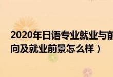 2020年日语专业就业与前景怎么样（2022日语专业就业方向及就业前景怎么样）