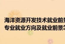 海洋资源开发技术就业前景好不好（2022海洋资源开发技术专业就业方向及就业前景怎么样）