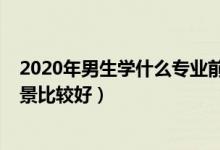 2020年男生学什么专业前景好（2022男生现在什么专业前景比较好）