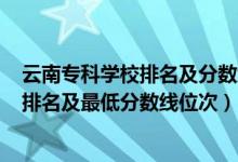 云南专科学校排名及分数线2020年（2022年云南专科院校排名及最低分数线位次）