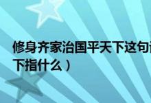 修身齐家治国平天下这句话是什么意思（修身齐家治国平天下指什么）