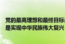 党的最高理想和最终目标是什么（党的最高理想和最终目标是实现中华民族伟大复兴）