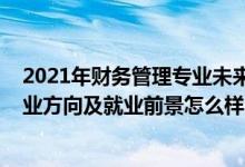 2021年财务管理专业未来就业趋势（2022财务管理专业就业方向及就业前景怎么样）