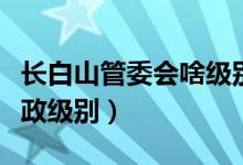 长白山管委会啥级别（长白山管委会是什么行政级别）