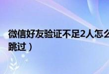 微信好友验证不足2人怎么跳过（微信好友验证不足2人怎么跳过）