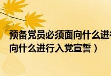 预备党员必须面向什么进行入党宣誓国旗（预备党员必须面向什么进行入党宣誓）