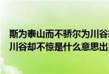 斯为泰山而不骄尔为川谷却不惊意思（斯为泰山而不骄尔为川谷却不惊是什么意思出自哪里）