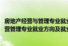 房地产经营与管理专业就业方向及前景分析（2022房地产经营管理专业就业方向及就业前景分析）