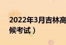 2022年3月吉林高中学业考试时间（什么时候考试）