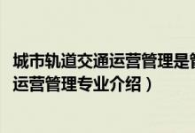 城市轨道交通运营管理是管理类专业么（2022城市轨道交通运营管理专业介绍）