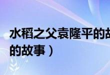 水稻之父袁隆平的故事简介（水稻之父袁隆平的故事）