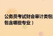 公务员考试财会审计类包括哪些专业（国考财会审计类主要包含哪些专业）