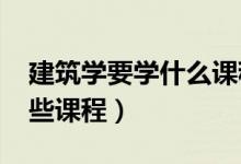 建筑学要学什么课程（2022建筑学专业学哪些课程）