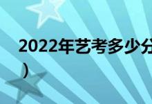 2022年艺考多少分能上一本（一般都能过吗）