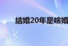 结婚20年是啥婚（结婚20年叫什么）