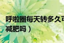 呼啦圈每天转多久可以减肥效果（呼啦圈可以减肥吗）