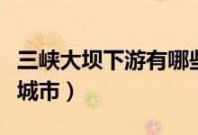 三峡大坝下游有哪些城市（三峡下游都是哪些城市）