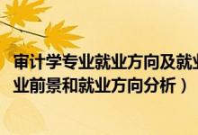 审计学专业就业方向及就业前景分析（2022年审计学专业就业前景和就业方向分析）