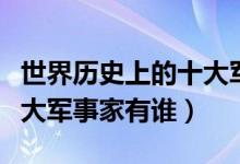 世界历史上的十大军事强国（世界历史上的十大军事家有谁）