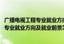 广播电视工程专业就业方向与就业前景（2022广播电视工程专业就业方向及就业前景怎么样）