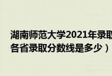 湖南师范大学2021年录取分数线多少（2021湖南师范大学各省录取分数线是多少）