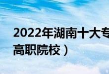 2022年湖南十大专科学校排名（湖南最好的高职院校）