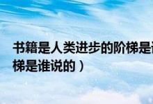 书籍是人类进步的阶梯是谁说的名言（书籍是人类进步的阶梯是谁说的）