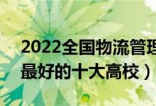 2022全国物流管理与工程类专业大学排名（最好的十大高校）