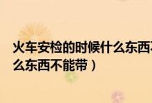 火车安检的时候什么东西不能带化妆品（火车安检的时候什么东西不能带）