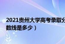 2021贵州大学高考录取分数线（2021贵州大学各省录取分数线是多少）