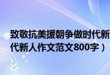 致敬抗美援朝争做时代新人作文600（致敬抗美援朝争做时代新人作文范文800字）