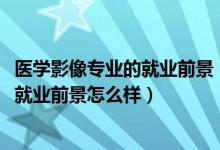 医学影像专业的就业前景（2022医学影像学专业就业方向及就业前景怎么样）