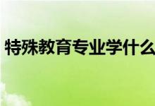 特殊教育专业学什么（主要学习内容有哪些）