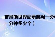 吉尼斯世界纪录跳绳一分钟跳多少个（吉尼斯世界纪录跳绳一分钟多少个）