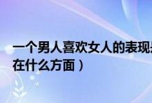 一个男人喜欢女人的表现是什么（一个男人喜欢女人的表现在什么方面）